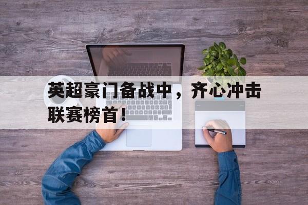 开云体育-包含英超豪门备战中，齐心冲击联赛榜首！的词条