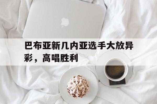 包含巴布亚新几内亚选手大放异彩，高唱胜利的词条